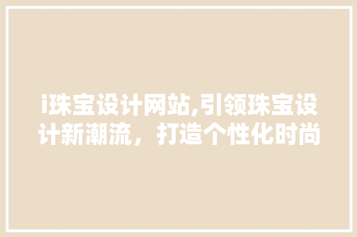 i珠宝设计网站,引领珠宝设计新潮流，打造个性化时尚珠宝 i珠宝设计网站,引领珠宝设计新潮流，打造个性化时尚珠宝 神马SEO