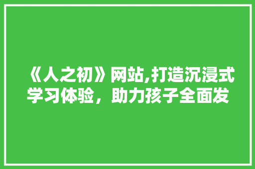 《人之初》网站,打造沉浸式学习体验，助力孩子全面发展