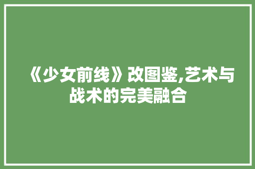 《少女前线》改图鉴,艺术与战术的完美融合 《少女前线》改图鉴,艺术与战术的完美融合 必应SEO