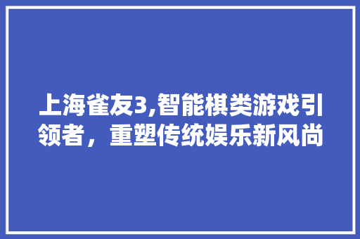 上海雀友3,智能棋类游戏引领者，重塑传统娱乐新风尚 上海雀友3,智能棋类游戏引领者，重塑传统娱乐新风尚 必应SEO