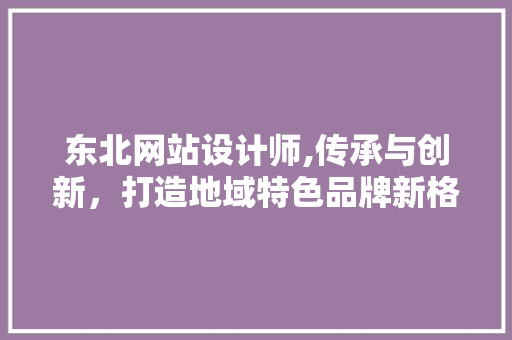 东北网站设计师,传承与创新，打造地域特色品牌新格局 东北网站设计师,传承与创新，打造地域特色品牌新格局 必应SEO