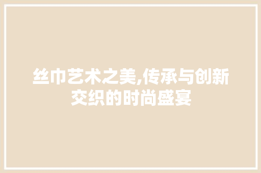 丝巾艺术之美,传承与创新交织的时尚盛宴 丝巾艺术之美,传承与创新交织的时尚盛宴 必应SEO