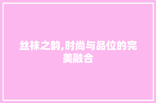 丝袜之韵,时尚与品位的完美融合 丝袜之韵,时尚与品位的完美融合 SEO关键词