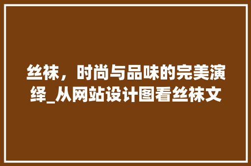 丝袜，时尚与品味的完美演绎_从网站设计图看丝袜文化的传承与创新 丝袜，时尚与品味的完美演绎_从网站设计图看丝袜文化的传承与创新 神马SEO