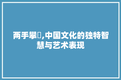 两手攀楯,中国文化的独特智慧与艺术表现 两手攀楯,中国文化的独特智慧与艺术表现 必应SEO