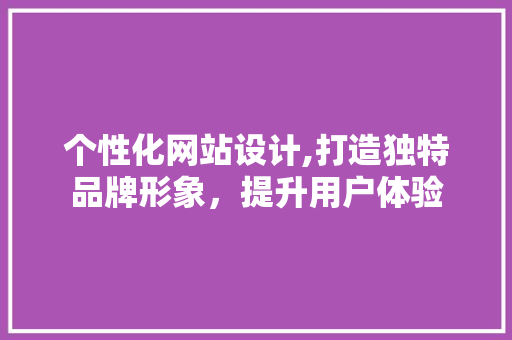 个性化网站设计,打造独特品牌形象，提升用户体验 个性化网站设计,打造独特品牌形象，提升用户体验 网站建设公司