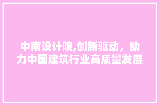 中南设计院,创新驱动，助力中国建筑行业高质量发展