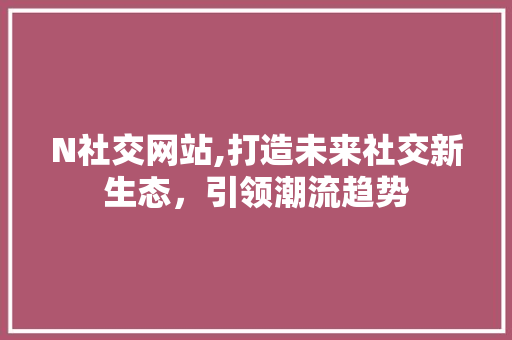 N社交网站,打造未来社交新生态，引领潮流趋势 N社交网站,打造未来社交新生态，引领潮流趋势 网站建设公司