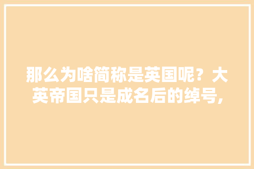 那么为啥简称是英国呢？大英帝国只是成名后的绰号,英国人为什么爱用缩写字母。 那么为啥简称是英国呢？大英帝国只是成名后的绰号,英国人为什么爱用缩写字母。 网站建设公司