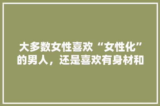 大多数女性喜欢“女性化”的男人，还是喜欢有身材和非常有“男人味”的男人,中国人为什么喜欢女性化的原因。