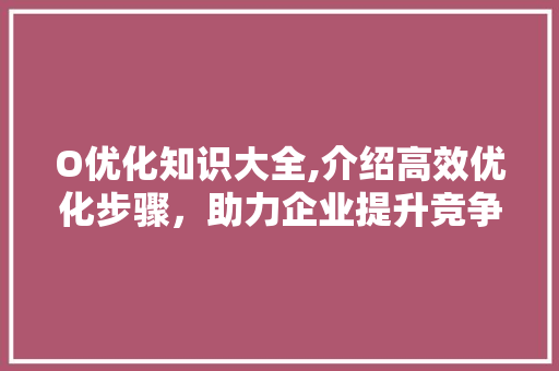 O优化知识大全,介绍高效优化步骤，助力企业提升竞争力 O优化知识大全,介绍高效优化步骤，助力企业提升竞争力 SEO关键词