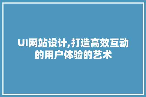 UI网站设计,打造高效互动的用户体验的艺术 UI网站设计,打造高效互动的用户体验的艺术 必应SEO