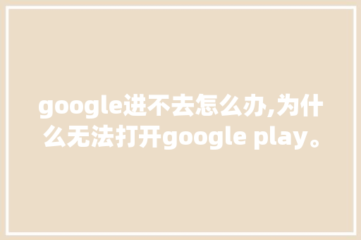 google进不去怎么办,为什么无法打开google play。 google进不去怎么办,为什么无法打开google play。 神马SEO