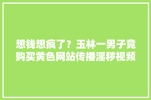 想钱想疯了？玉林一男子竟购买黄色网站传播淫秽视频，只为来钱快, 你怎么看,为什么域名要买VIP。 想钱想疯了？玉林一男子竟购买黄色网站传播淫秽视频，只为来钱快, 你怎么看,为什么域名要买VIP。 搜狗SEO