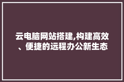 云电脑网站搭建,构建高效、便捷的远程办公新生态 云电脑网站搭建,构建高效、便捷的远程办公新生态 神马SEO
