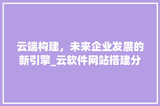 云端构建，未来企业发展的新引擎_云软件网站搭建分析 云端构建，未来企业发展的新引擎_云软件网站搭建分析 百度SEO
