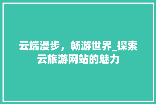 云端漫步，畅游世界_探索云旅游网站的魅力 云端漫步，畅游世界_探索云旅游网站的魅力 必应SEO