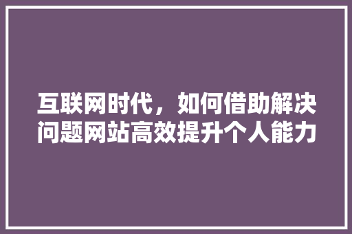 互联网时代，如何借助解决问题网站高效提升个人能力 互联网时代，如何借助解决问题网站高效提升个人能力 搜狗SEO