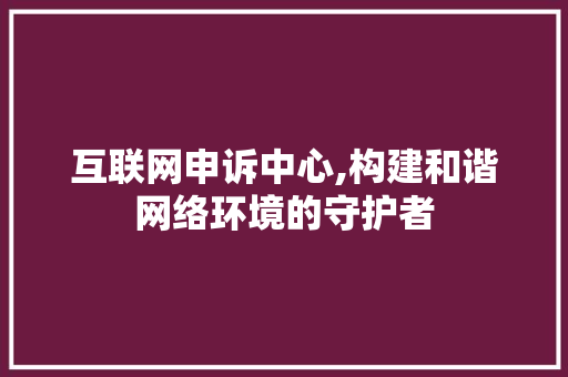互联网申诉中心,构建和谐网络环境的守护者 互联网申诉中心,构建和谐网络环境的守护者 SEO关键词