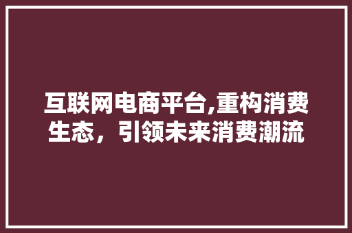 互联网电商平台,重构消费生态，引领未来消费潮流 互联网电商平台,重构消费生态，引领未来消费潮流 神马SEO