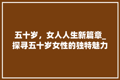五十岁，女人人生新篇章_探寻五十岁女性的独特魅力 五十岁，女人人生新篇章_探寻五十岁女性的独特魅力 网站建设公司