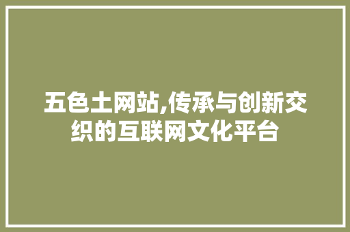 五色土网站,传承与创新交织的互联网文化平台