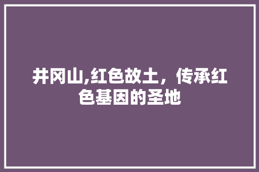 井冈山,红色故土，传承红色基因的圣地 井冈山,红色故土，传承红色基因的圣地 必应SEO