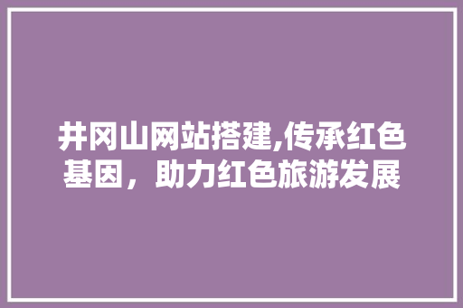 井冈山网站搭建,传承红色基因，助力红色旅游发展 井冈山网站搭建,传承红色基因，助力红色旅游发展 网站建设公司