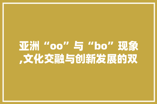 亚洲“oo”与“bo”现象,文化交融与创新发展的双重驱动 亚洲“oo”与“bo”现象,文化交融与创新发展的双重驱动 必应SEO