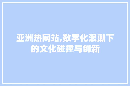 亚洲热网站,数字化浪潮下的文化碰撞与创新 亚洲热网站,数字化浪潮下的文化碰撞与创新 神马SEO