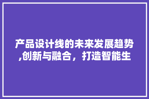 产品设计线的未来发展趋势,创新与融合，打造智能生产新生态 产品设计线的未来发展趋势,创新与融合，打造智能生产新生态 必应SEO