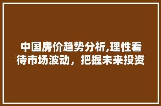 中国房价趋势分析,理性看待市场波动，把握未来投资机遇 中国房价趋势分析,理性看待市场波动，把握未来投资机遇 必应SEO