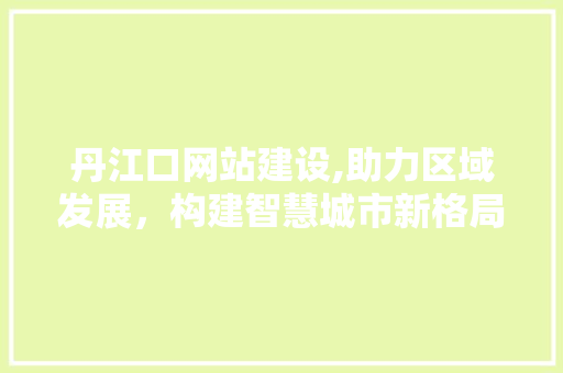 丹江口网站建设,助力区域发展，构建智慧城市新格局 丹江口网站建设,助力区域发展，构建智慧城市新格局 网站建设公司