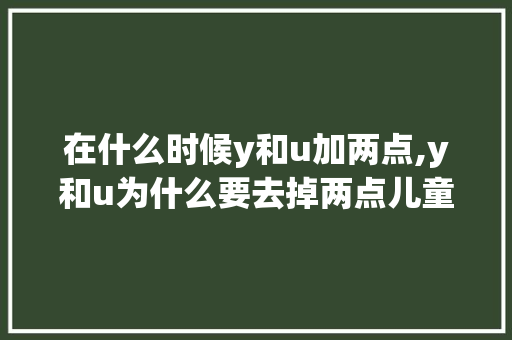在什么时候y和u加两点,y和u为什么要去掉两点儿童咋读?。 在什么时候y和u加两点,y和u为什么要去掉两点儿童咋读?。 搜狗SEO