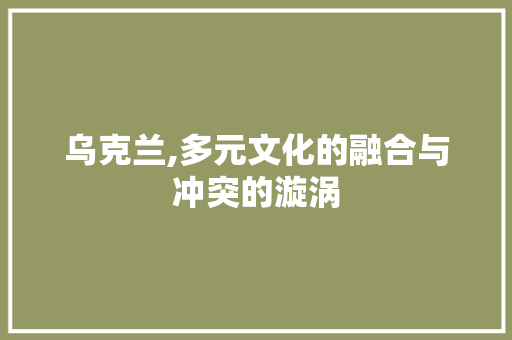 乌克兰,多元文化的融合与冲突的漩涡 乌克兰,多元文化的融合与冲突的漩涡 神马SEO