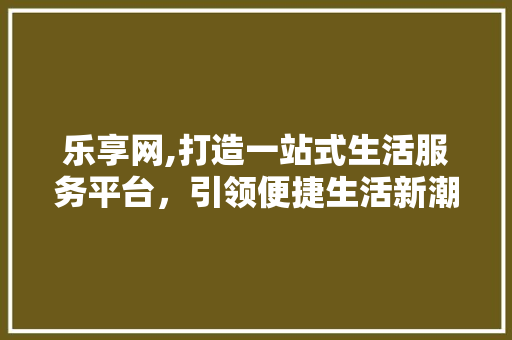 乐享网,打造一站式生活服务平台，引领便捷生活新潮流 乐享网,打造一站式生活服务平台，引领便捷生活新潮流 百度SEO