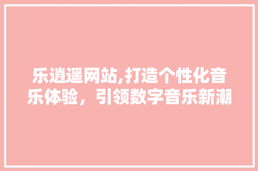 乐逍遥网站,打造个性化音乐体验，引领数字音乐新潮流