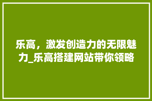 乐高，激发创造力的无限魅力_乐高搭建网站带你领略拼插艺术 乐高，激发创造力的无限魅力_乐高搭建网站带你领略拼插艺术 网站建设公司