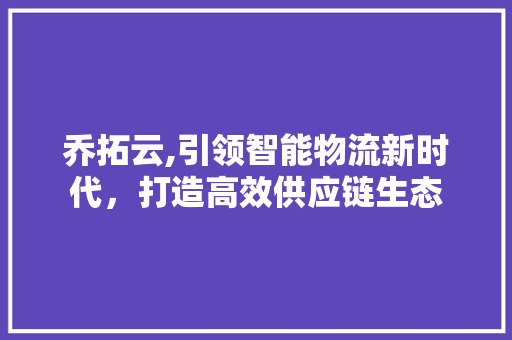 乔拓云,引领智能物流新时代，打造高效供应链生态 乔拓云,引领智能物流新时代，打造高效供应链生态 百度SEO