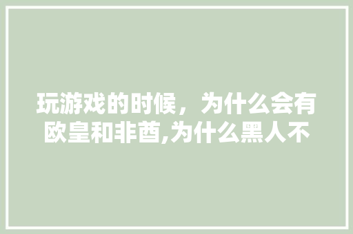 玩游戏的时候，为什么会有欧皇和非酋,为什么黑人不爱玩游戏呢。 玩游戏的时候，为什么会有欧皇和非酋,为什么黑人不爱玩游戏呢。 必应SEO