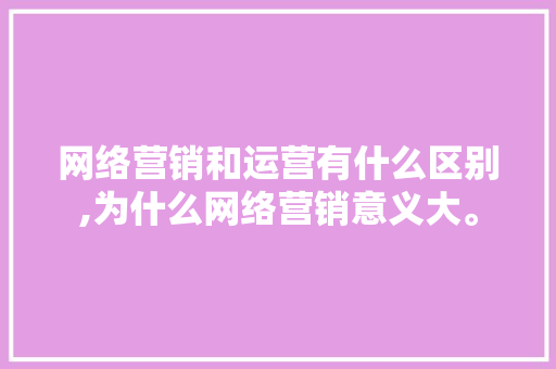 网络营销和运营有什么区别,为什么网络营销意义大。 网络营销和运营有什么区别,为什么网络营销意义大。 百度SEO