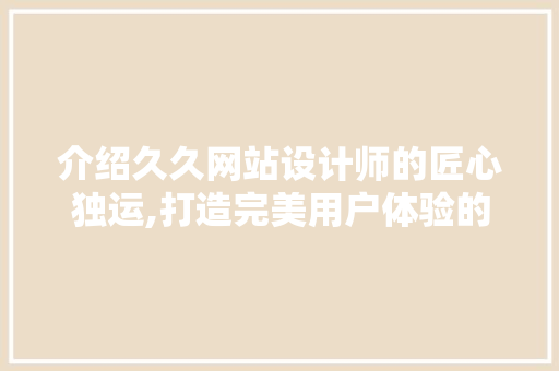 介绍久久网站设计师的匠心独运,打造完美用户体验的艺术之旅 介绍久久网站设计师的匠心独运,打造完美用户体验的艺术之旅 SEO关键词
