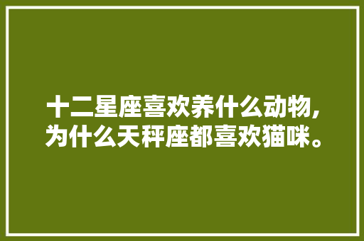 十二星座喜欢养什么动物,为什么天秤座都喜欢猫咪。 十二星座喜欢养什么动物,为什么天秤座都喜欢猫咪。 百度SEO
