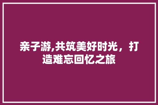 亲子游,共筑美好时光，打造难忘回忆之旅 亲子游,共筑美好时光，打造难忘回忆之旅 神马SEO