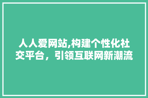 人人爱网站,构建个性化社交平台，引领互联网新潮流 人人爱网站,构建个性化社交平台，引领互联网新潮流 神马SEO