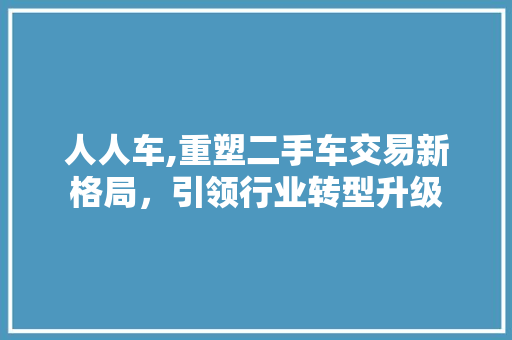 人人车,重塑二手车交易新格局，引领行业转型升级 人人车,重塑二手车交易新格局，引领行业转型升级 神马SEO
