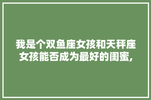 我是个双鱼座女孩和天秤座女孩能否成为最好的闺蜜,为什么说双鱼天秤不合适女生。 我是个双鱼座女孩和天秤座女孩能否成为最好的闺蜜,为什么说双鱼天秤不合适女生。 网站建设公司