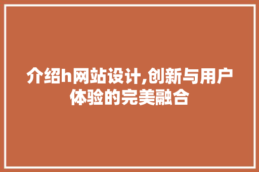 介绍h网站设计,创新与用户体验的完美融合 介绍h网站设计,创新与用户体验的完美融合 百度SEO