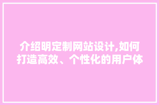介绍明定制网站设计,如何打造高效、个性化的用户体验 介绍明定制网站设计,如何打造高效、个性化的用户体验 搜狗SEO