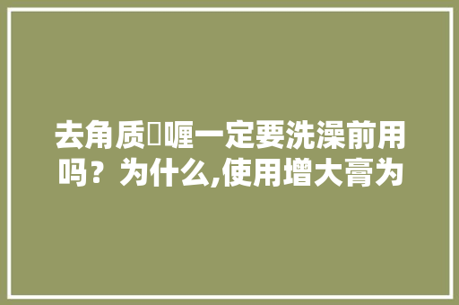 去角质啫喱一定要洗澡前用吗？为什么,使用增大膏为什么要清洗干净。 去角质啫喱一定要洗澡前用吗？为什么,使用增大膏为什么要清洗干净。 SEO关键词